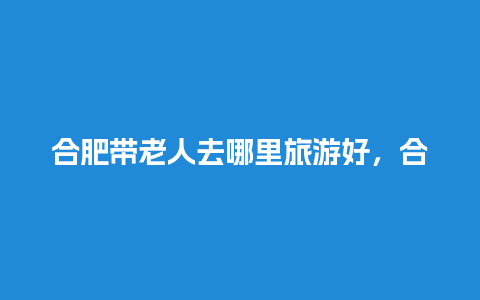 合肥带老人去哪里旅游好，合肥带老年人去哪里玩合适