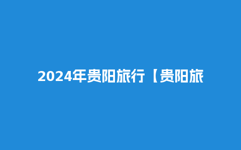 2024年贵阳旅行【贵阳旅游计划表】