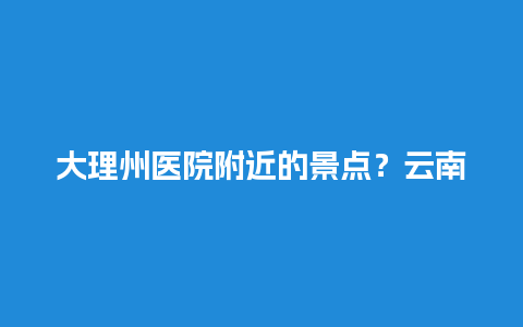 大理州医院附近的景点？云南有南镇山吗？