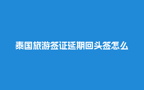 泰国旅游签证延期回头签怎么办理（泰国签证延长）