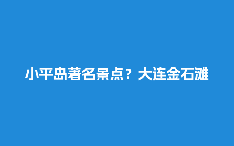 小平岛著名景点？大连金石滩和旅顺哪个更值得去？