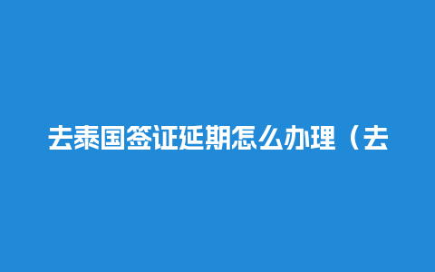 去泰国签证延期怎么办理（去泰国签证延期怎么办理手续）