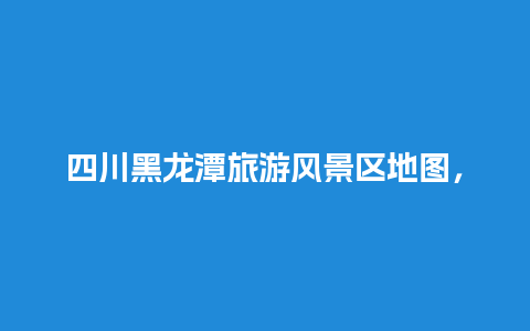 四川黑龙潭旅游风景区地图，四川黑龙潭旅游风景区介绍