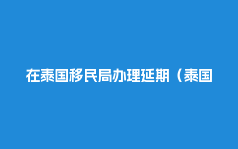 在泰国移民局办理延期（泰国移民局规定）