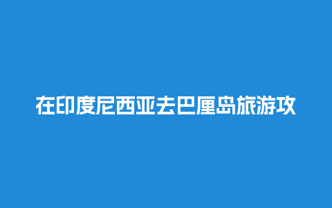 在印度尼西亚去巴厘岛旅游攻略，在印度尼西亚去巴厘岛旅游攻略多少钱