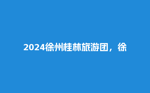 2024徐州桂林旅游团，徐州到桂林旅游报价