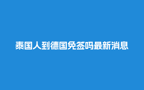 泰国人到德国免签吗最新消息（泰国人去中国免签吗）