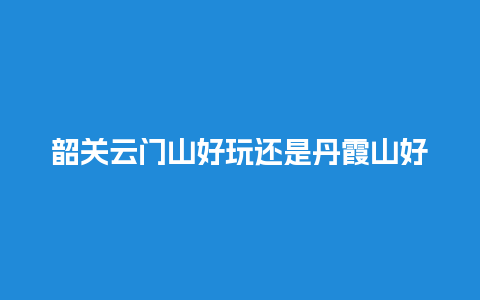 韶关云门山好玩还是丹霞山好玩？古中国的景点有哪些