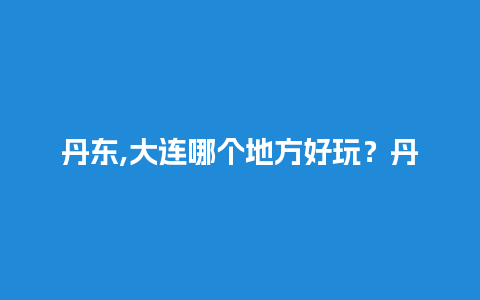 丹东,大连哪个地方好玩？丹东玩水有哪些地方？