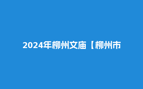 2024年柳州文庙【柳州市文庙开放时间】