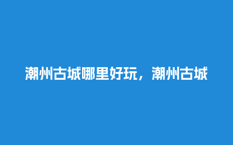 潮州古城哪里好玩，潮州古城有什么好玩的地方