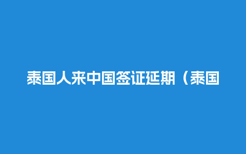 泰国人来中国签证延期（泰国来中国签证时间）