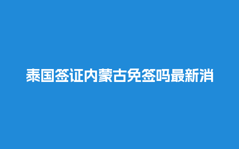 泰国签证内蒙古免签吗最新消息（泰国签证内蒙古免签吗最新消息新闻）