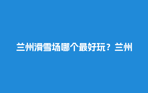 兰州滑雪场哪个最好玩？兰州哪个公园有跑步操场？