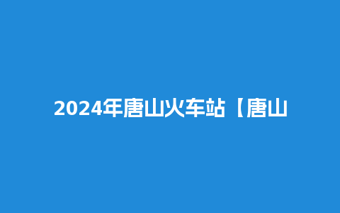 2024年唐山火车站【唐山火车站售票时间】