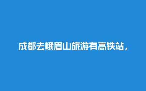 成都去峨眉山旅游有高铁站，去峨眉山哪个高铁站