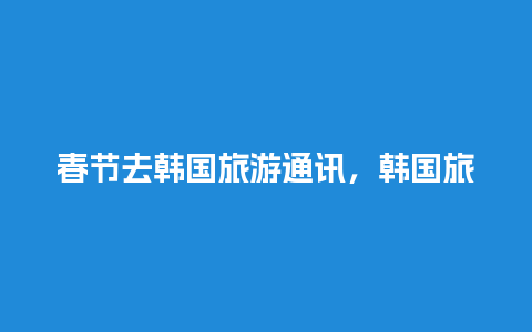 春节去韩国旅游通讯，韩国旅游最新消息