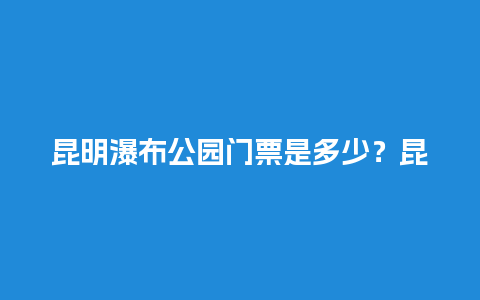 昆明瀑布公园门票是多少？昆明石林景区的门票是多少钱？