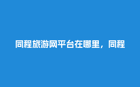 同程旅游网平台在哪里，同程旅游平台电话