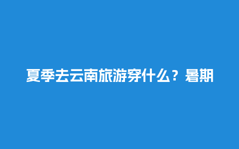 夏季去云南旅游穿什么？暑期准备去昆明旅游，防晒应该怎么做呢？