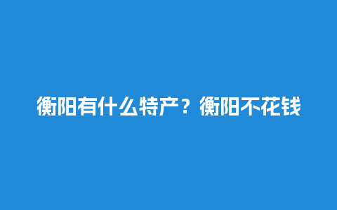 衡阳有什么特产？衡阳不花钱的旅游景点都有哪些呢？