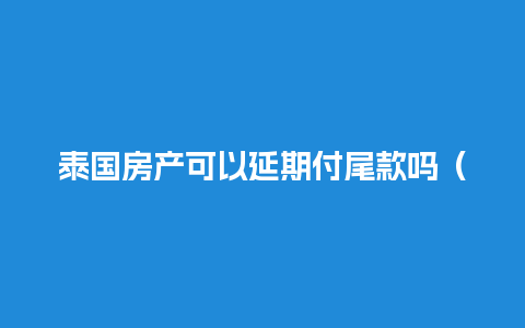 泰国房产可以延期付尾款吗（泰国房产可以延期付尾款吗知乎）