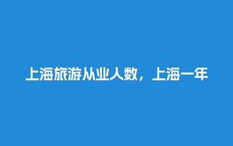 上海旅游从业人数，上海一年旅游人数