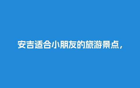 安吉适合小朋友的旅游景点，安吉适合小朋友的旅游景点有哪些