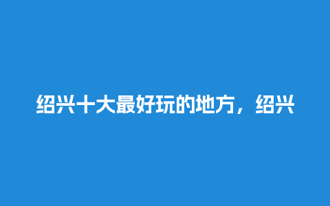 绍兴十大最好玩的地方，绍兴有哪些好玩的？沂州古城好玩吗？