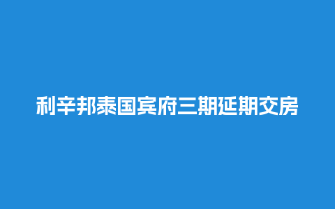 利辛邦泰国宾府三期延期交房（利辛邦泰国宾府一期施工程序）