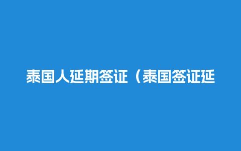 泰国人延期签证（泰国签证延期提前多久去办理）