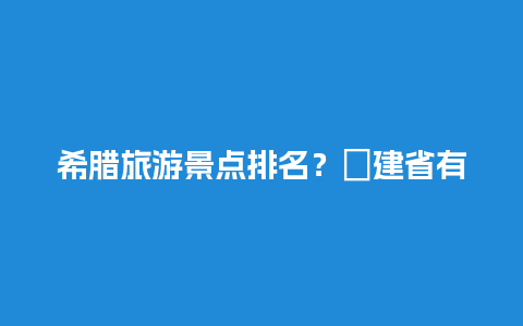 希腊旅游景点排名？褔建省有哪些旅游景点？