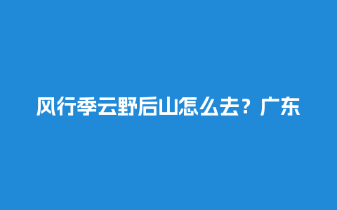 风行季云野后山怎么去？广东能开车上山的景点？