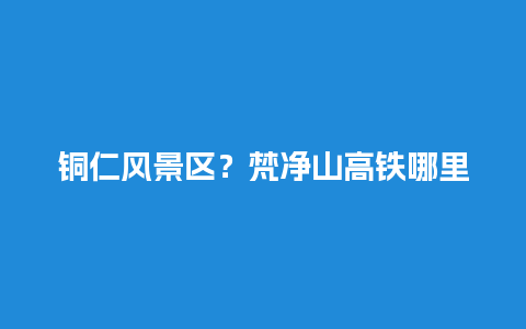 铜仁风景区？梵净山高铁哪里下？