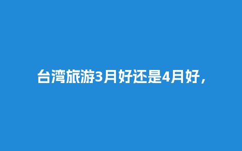 台湾旅游3月好还是4月好，台湾什么季节去旅行最好