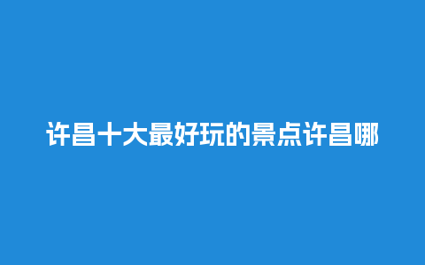 许昌十大最好玩的景点许昌哪里有好玩的？西南民航职业技术学院怎么样？