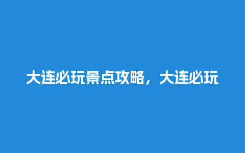 大连必玩景点攻略，大连必玩景点攻略一日游