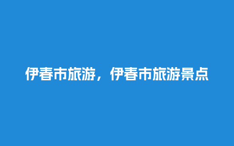 伊春市旅游，伊春市旅游景点地图