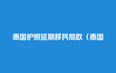 泰国护照延期移民局取（泰国护照签证）