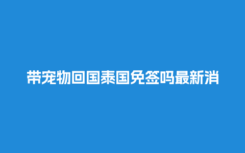 带宠物回国泰国免签吗最新消息（从泰国带宠物回中国）