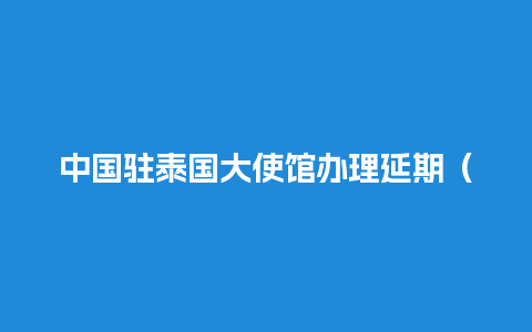 中国驻泰国大使馆办理延期（中国驻泰国大使馆什么时候开放签证）