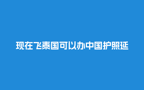 现在飞泰国可以办中国护照延期吗（现在飞泰国需要隔离吗）