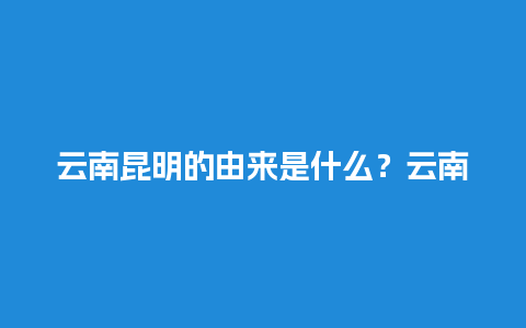 云南昆明的由来是什么？云南是什么时候纳入中国版图的？