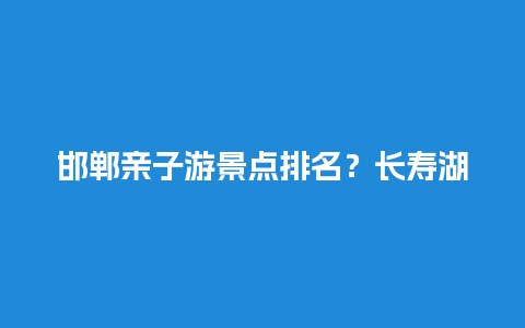 邯郸亲子游景点排名？长寿湖有哪些岛屿？