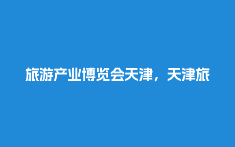 旅游产业博览会天津，天津旅游博览会什么时候开幕