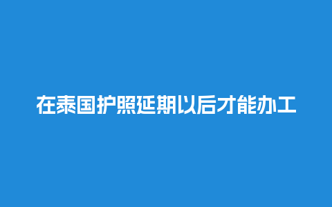 在泰国护照延期以后才能办工作签（去泰国护照有效期不足6个月可以出境吗）