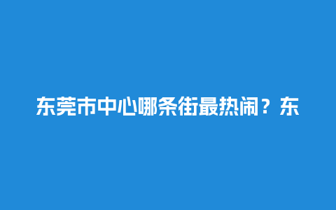 东莞市中心哪条街最热闹？东莞最有名的一条街？