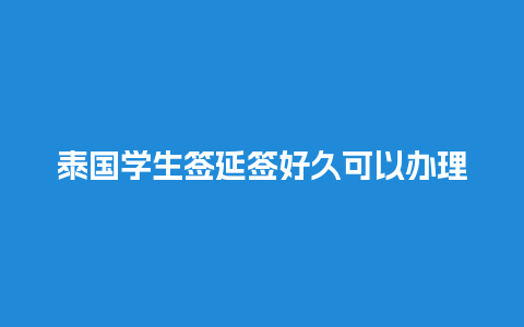 泰国学生签延签好久可以办理（泰国学生签过期了怎么办）