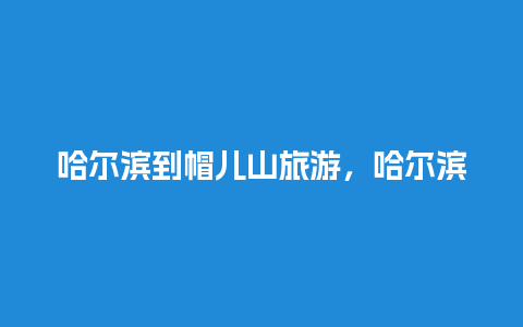 哈尔滨到帽儿山旅游，哈尔滨到帽儿山旅游区火车时刻表最新