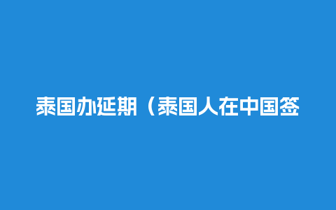 泰国办延期（泰国人在中国签证延期）